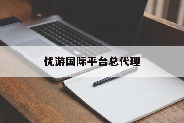 优游国际平台总代理(优游国际平台总代理电话)